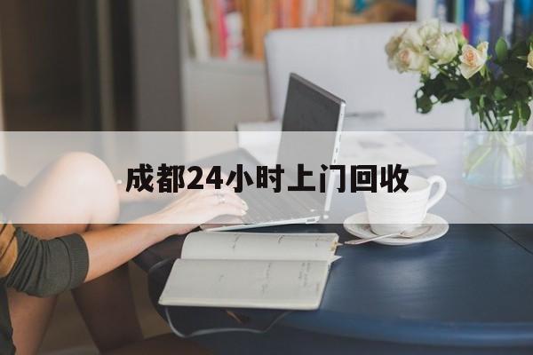杭州最新成都24小时上门回收方法分析(最方便真实的杭州成都24小时上门回收废品电话方法)