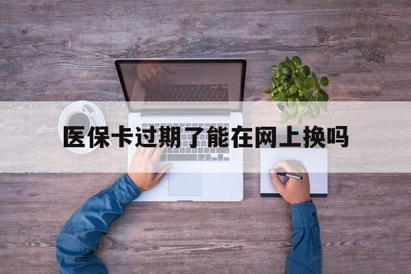 杭州最新医保卡过期了能在网上换吗方法分析(最方便真实的杭州医保卡到期可以网上办吗方法)